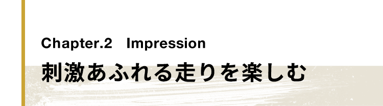 Chapter.2 Impression 刺激あふれる走りを楽しむ